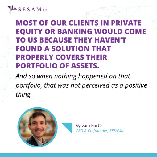 “Most of our clients in private equity or banking would come to us because they haven’t found a solution that properly covers their portfolio of assets. And so when nothing happened on that portfolio, that was not perceived as a positive thing.” Sylvain Forté.